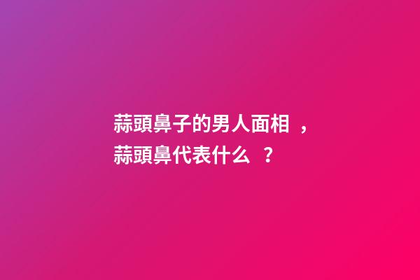 蒜頭鼻子的男人面相，蒜頭鼻代表什么？